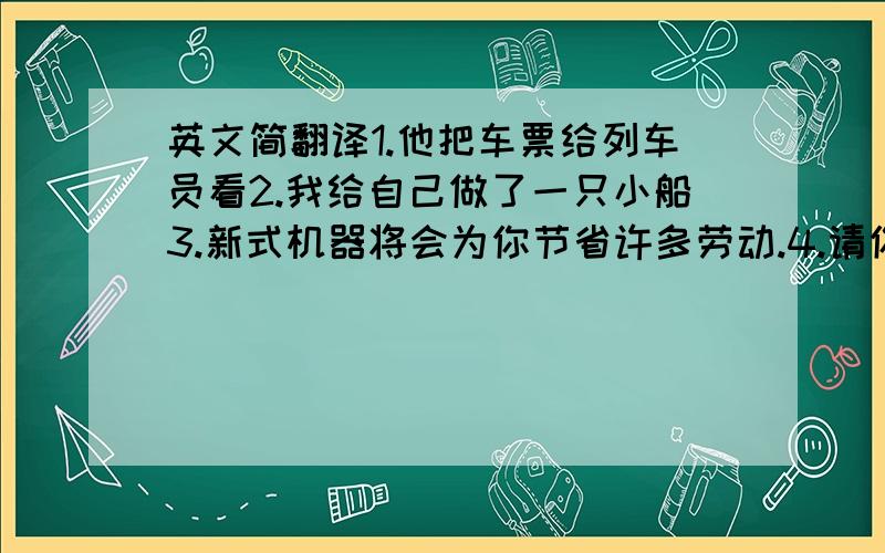 英文简翻译1.他把车票给列车员看2.我给自己做了一只小船3.新式机器将会为你节省许多劳动.4.请你给我弄一本新的,好吗?