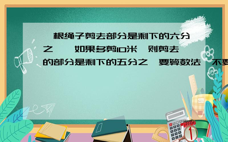 一根绳子剪去部分是剩下的六分之一,如果多剪10米,则剪去的部分是剩下的五分之一要算数法,不要方程.急、、、多少分我都给、、、