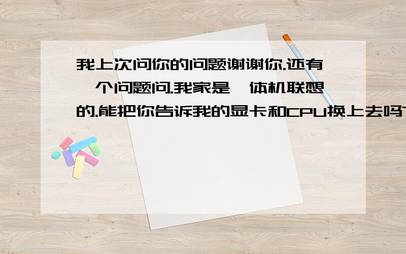 我上次问你的问题谢谢你.还有一个问题问.我家是一体机联想的.能把你告诉我的显卡和CPU换上去吗?