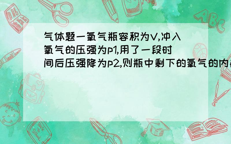 气体题一氧气瓶容积为V,冲入氧气的压强为p1,用了一段时间后压强降为p2,则瓶中剩下的氧气的内能与未用前氧气的内能之比为（）答案p2/p1