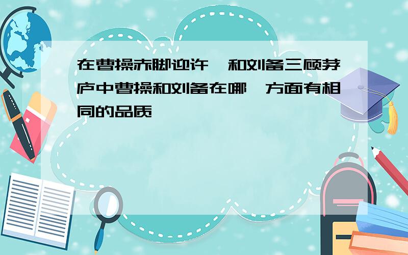 在曹操赤脚迎许攸和刘备三顾茅庐中曹操和刘备在哪一方面有相同的品质