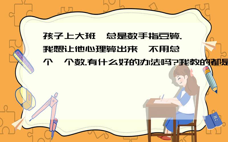 孩子上大班,总是数手指豆算.我想让他心理算出来,不用总一个一个数.有什么好的办法吗?我教的都是10以内的加减,在多他就算不好了感谢zhangmin78113，QD_DSBBS我知道怎么做了。我以后不会在强