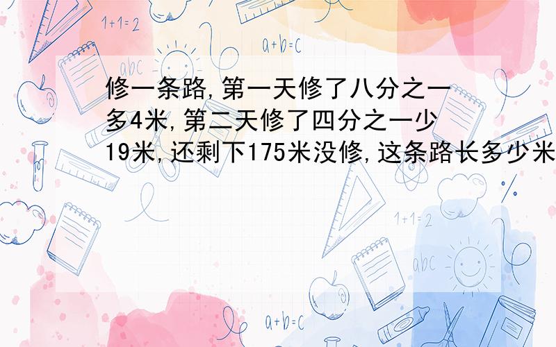 修一条路,第一天修了八分之一多4米,第二天修了四分之一少19米,还剩下175米没修,这条路长多少米?