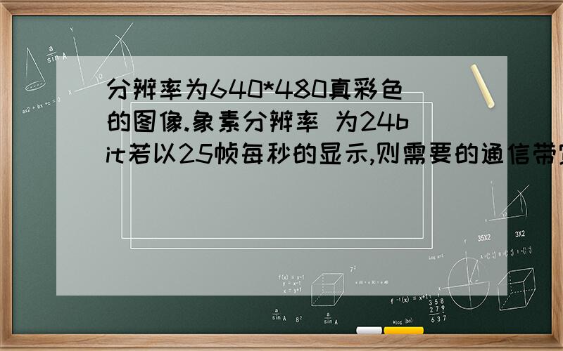 分辨率为640*480真彩色的图像.象素分辨率 为24bit若以25帧每秒的显示,则需要的通信带宽为?