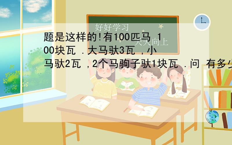 题是这样的!有100匹马 100块瓦 .大马驮3瓦 ,小马驮2瓦 ,2个马驹子驮1块瓦 .问 有多少大马 有多少小马 有多少马驹子?答案我倒是知道 方程怎么列啊 方程咱们解啊 具体一点