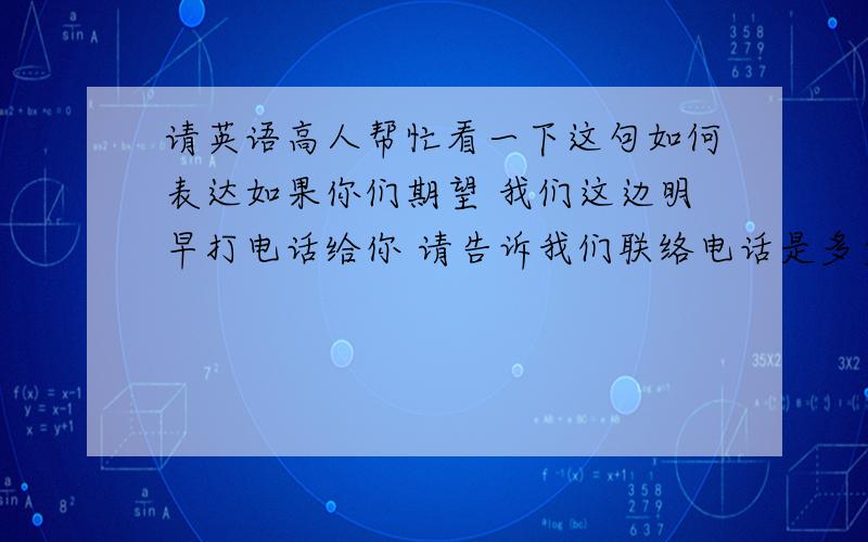 请英语高人帮忙看一下这句如何表达如果你们期望 我们这边明早打电话给你 请告诉我们联络电话是多少如果你们打过来 请拨打以下电话号码