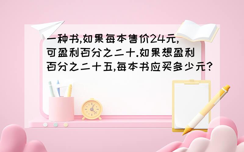 一种书,如果每本售价24元,可盈利百分之二十.如果想盈利百分之二十五,每本书应买多少元?