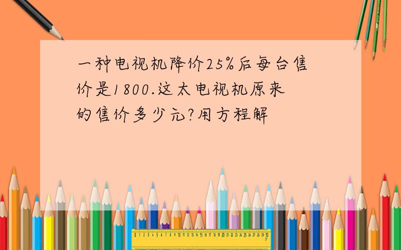 一种电视机降价25%后每台售价是1800.这太电视机原来的售价多少元?用方程解