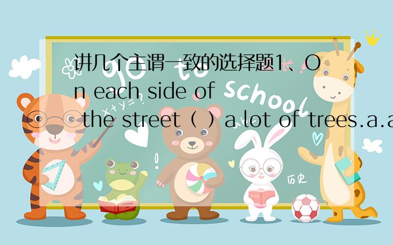 讲几个主谓一致的选择题1、On each side of the street（ ）a lot of trees.a.are grown b.is standing c.grow d.stands2、Noting but cars（ ）in the shopa.are going to sell b.were sold c.are sold d.is sold3、( )already been intervieweda.A