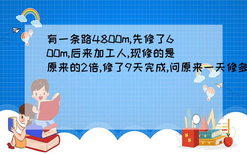 有一条路4800m,先修了600m,后来加工人,现修的是原来的2倍,修了9天完成,问原来一天修多少米,用方程解