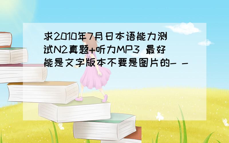 求2010年7月日本语能力测试N2真题+听力MP3 最好能是文字版本不要是图片的- -