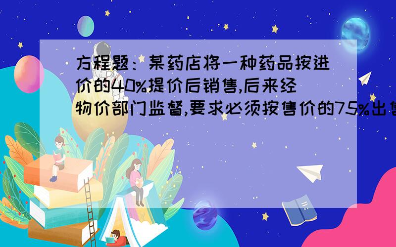 方程题：某药店将一种药品按进价的40%提价后销售,后来经物价部门监督,要求必须按售价的75%出售请你通过计算说明药店销售这种药品是赚钱还是赔钱.