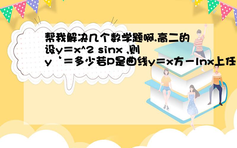 帮我解决几个数学题啊.高二的设y＝x^2 sinx ,则y‘＝多少若P是曲线y＝x方－lnx上任意一点则点P到直线y＝x－2的最小距离是多少