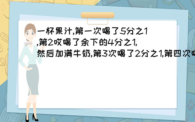 一杯果汁,第一次喝了5分之1,第2哎喝了余下的4分之1,然后加满牛奶,第3次喝了2分之1,第四次喝了余下的3分之1,这是杯子里剩下的果汁相等于原来这杯果汁的几分之几?