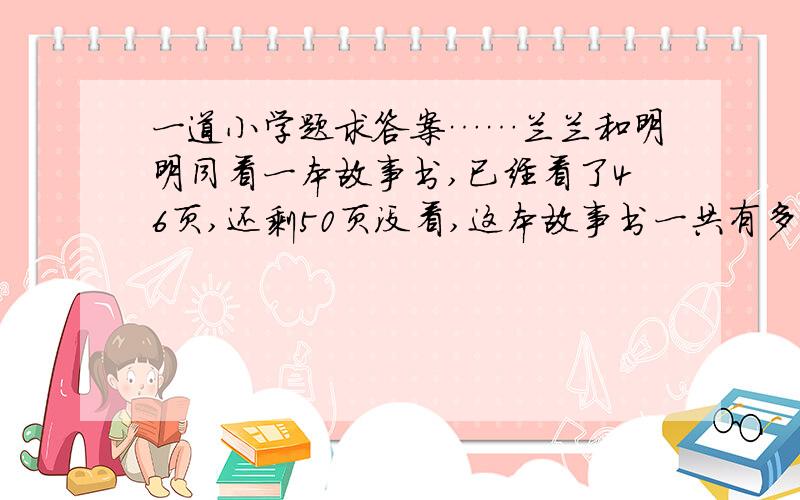 一道小学题求答案……兰兰和明明同看一本故事书,已经看了46页,还剩50页没看,这本故事书一共有多46+50=96是错的