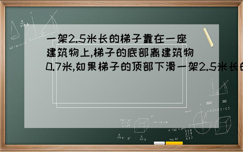 一架2.5米长的梯子靠在一座建筑物上,梯子的底部离建筑物0.7米,如果梯子的顶部下滑一架2.5米长的梯子靠在一座建筑物上,梯子的底部离建筑物0.7米,如果梯子的顶部滑下0.4,梯子的底部向外滑