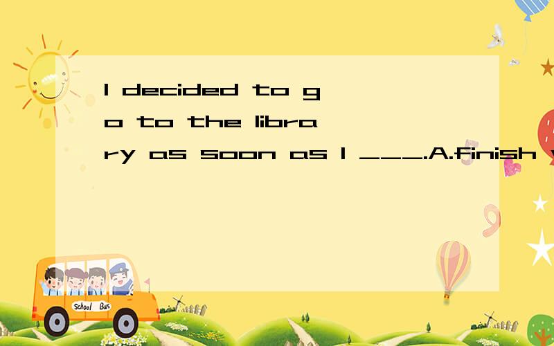 I decided to go to the library as soon as I ___.A.finish what I didB.would finish what I was doingC.finished what I didD.finished what I was doing