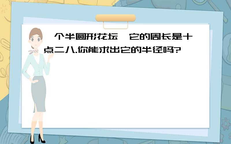 一个半圆形花坛,它的周长是十点二八.你能求出它的半径吗?