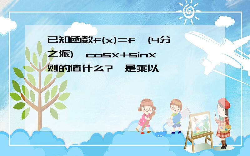 已知函数f(x)=f'(4分之派)*cosx+sinx,则的值什么?*是乘以