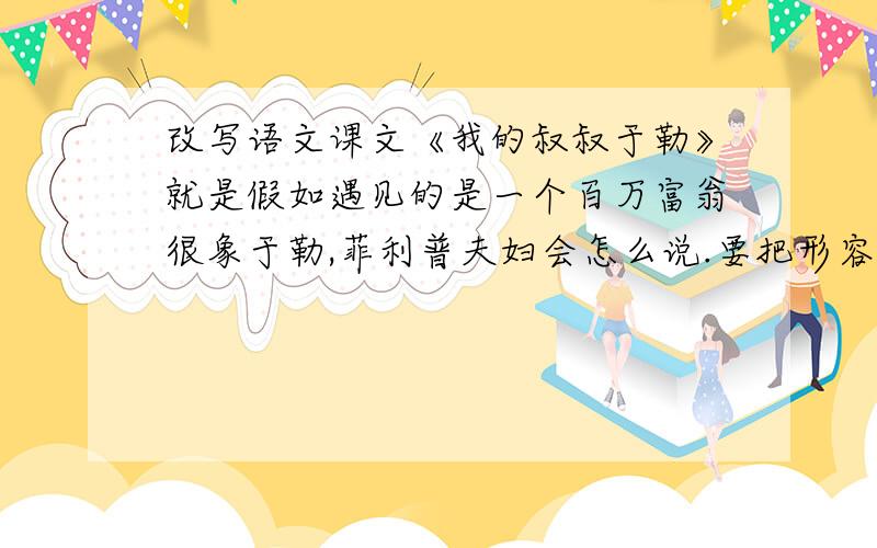 改写语文课文《我的叔叔于勒》就是假如遇见的是一个百万富翁很象于勒,菲利普夫妇会怎么说.要把形容于勒的词多写点、