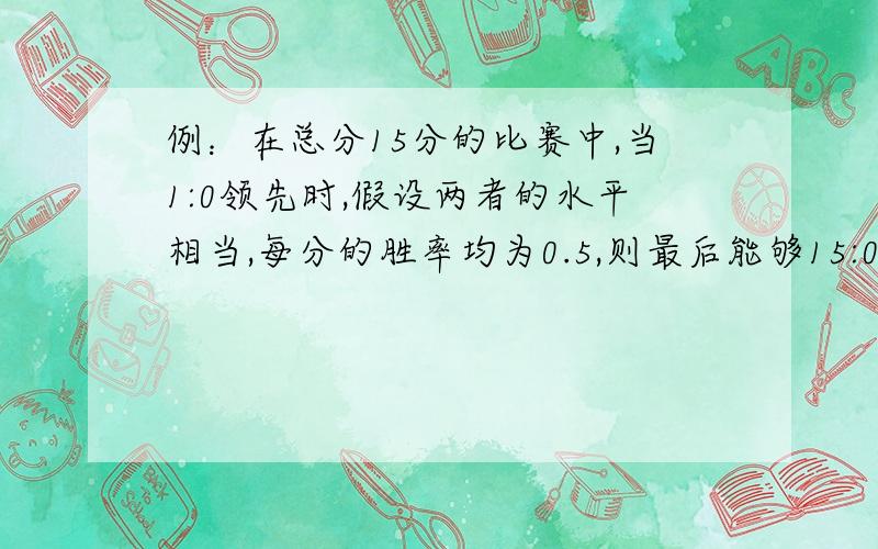 例：在总分15分的比赛中,当1:0领先时,假设两者的水平相当,每分的胜率均为0.5,则最后能够15:0时获胜的概率应该是(0.5^14)吧?(要连续胜14分才能到15:0.),对否?但是谁能告诉我同样1:0领先时,15:1时