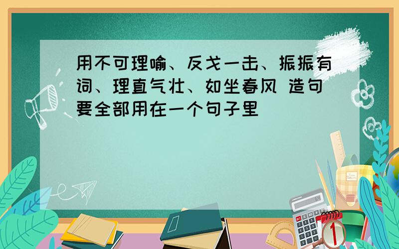 用不可理喻、反戈一击、振振有词、理直气壮、如坐春风 造句要全部用在一个句子里