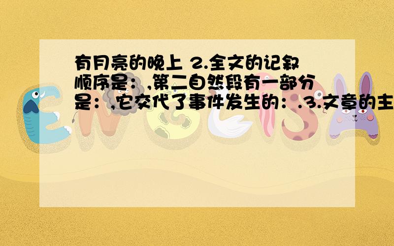 有月亮的晚上 2.全文的记叙顺序是：,第二自然段有一部分是：,它交代了事件发生的：.3.文章的主题是什么?全文主要选取了哪四个材料来反映这一主题的?4.“山村里,惊起几声响亮的犬吠.”