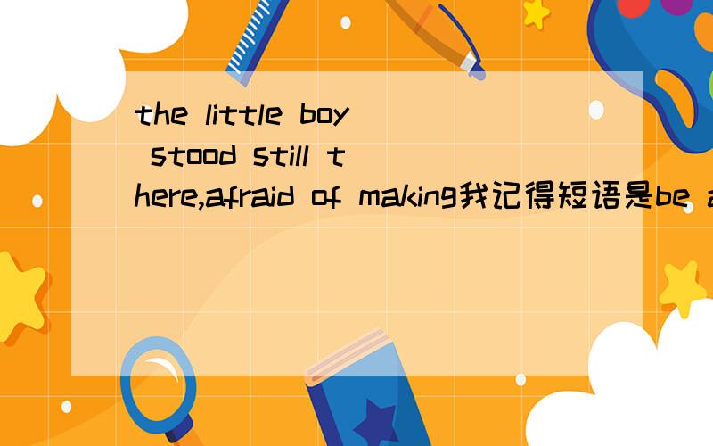 the little boy stood still there,afraid of making我记得短语是be afraid,为什么这里逗号后省略了呢?真心知道的来回答,瞎说的我伤不起打错了，短语是be afraid of