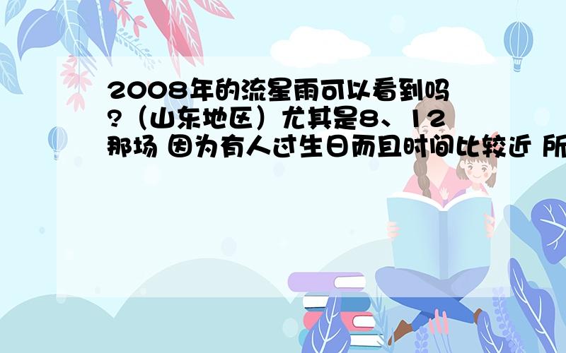 2008年的流星雨可以看到吗?（山东地区）尤其是8、12那场 因为有人过生日而且时间比较近 所以比较重要 还有12、7——12、17那一场也很重要