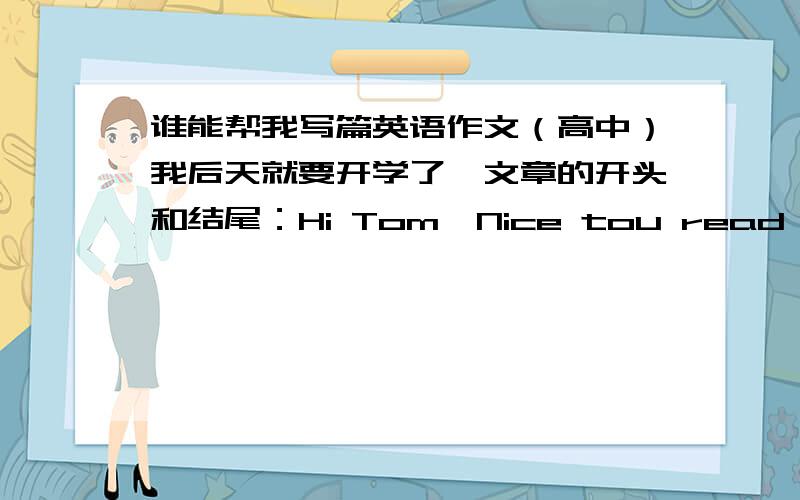 谁能帮我写篇英语作文（高中）我后天就要开学了,文章的开头和结尾：Hi Tom,Nice tou read your e-mail today.I noticed you've begun to use chinese idioms and used most of them corectlly..Hope you'll find a job soon.Huahua