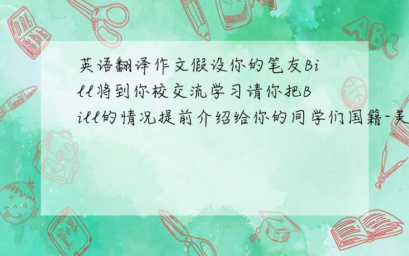 英语翻译作文假设你的笔友Bill将到你校交流学习请你把Bill的情况提前介绍给你的同学们国籍-美国年龄13家庭情况-父母哥哥性格-外向乐于助人爱好-收集邮票 看书 打篮球来中国的原因- 学习