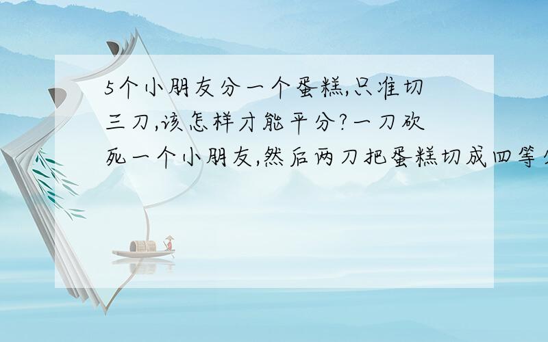 5个小朋友分一个蛋糕,只准切三刀,该怎样才能平分?一刀砍死一个小朋友,然后两刀把蛋糕切成四等分...