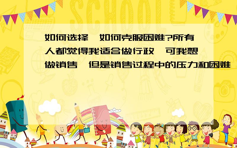 如何选择,如何克服困难?所有人都觉得我适合做行政,可我想做销售,但是销售过程中的压力和困难,以及自身经验不足,导致我不知道如何选择.而且想去大城市看看,但是想到困难,我就退缩了?我