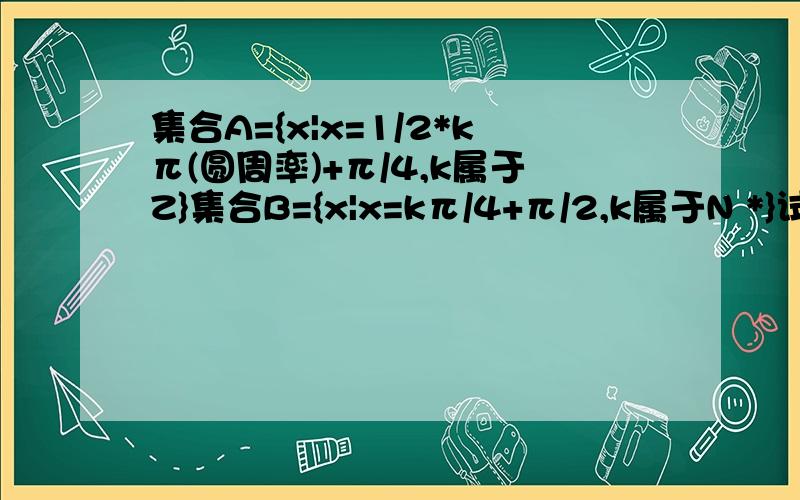 集合A={x|x=1/2*kπ(圆周率)+π/4,k属于Z}集合B={x|x=kπ/4+π/2,k属于N *}试问A,B间有何关系并证明