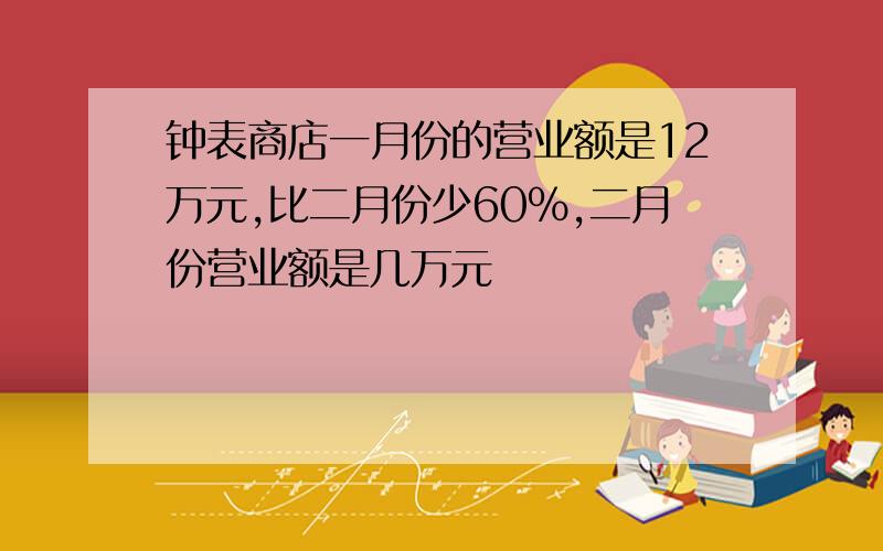 钟表商店一月份的营业额是12万元,比二月份少60%,二月份营业额是几万元