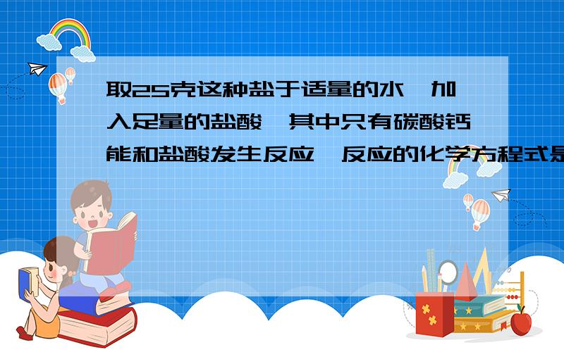 取25克这种盐于适量的水,加入足量的盐酸,其中只有碳酸钙能和盐酸发生反应,反应的化学方程式是碳酸钙和盐酸放应生成氯化钙和水和二氧化碳,反应结束后共生成0.132克二氧化碳（假设无损