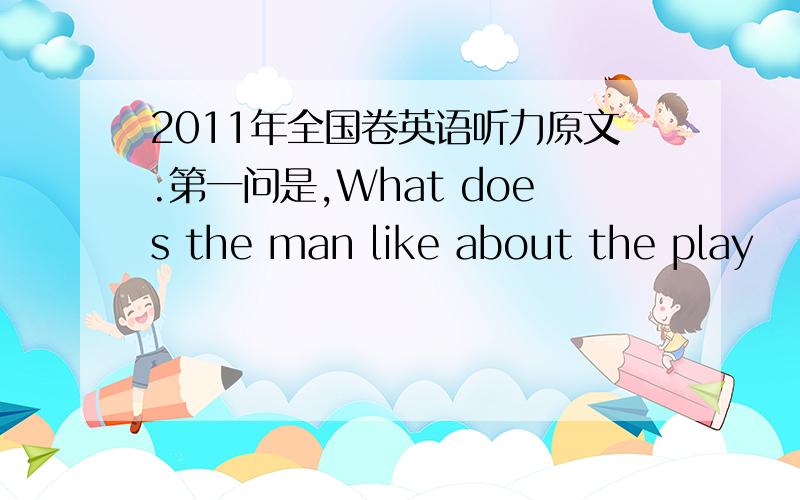 2011年全国卷英语听力原文.第一问是,What does the man like about the play