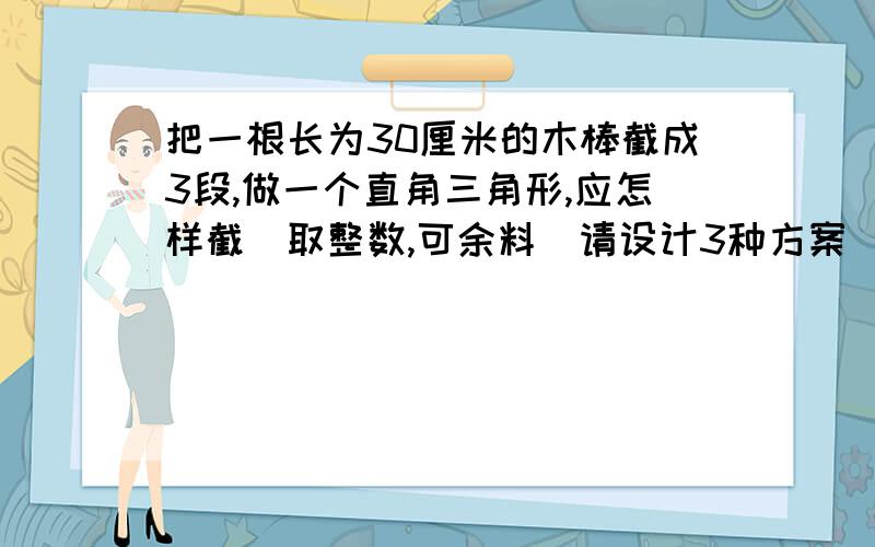 把一根长为30厘米的木棒截成3段,做一个直角三角形,应怎样截(取整数,可余料)请设计3种方案