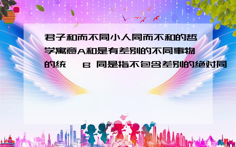 君子和而不同小人同而不和的哲学寓意A和是有差别的不同事物的统一 B 同是指不包含差别的绝对同一C趁人事物的多样性 D 处理不同国家的关系要和平共处但是ABCD请问下为什么 选B