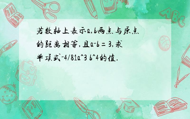 若数轴上表示a,b两点与原点的距离相等,且a-b=3,求单项式-4/81a^3 b^4的值.