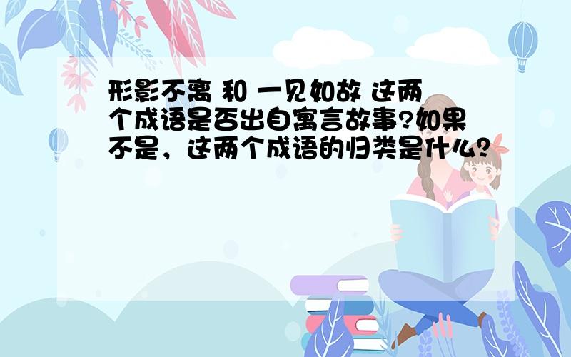 形影不离 和 一见如故 这两个成语是否出自寓言故事?如果不是，这两个成语的归类是什么？