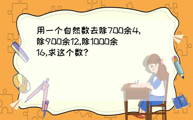 用一个自然数去除700余4,除900余12,除1000余16,求这个数?