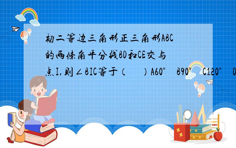 初二等边三角形正三角形ABC的两条角平分线BD和CE交与点I,则∠BIC等于（　）A60°　B90°　C120°　D150°