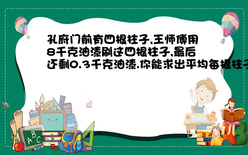 孔府门前有四根柱子,王师傅用8千克油漆刷这四根柱子,最后还剩0.3千克油漆.你能求出平均每根柱子要用多少千克油漆吗?