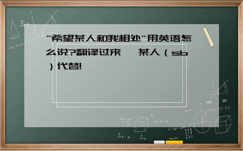 “希望某人和我相处”用英语怎么说?翻译过来、 某人（sb）代替!