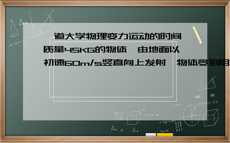 一道大学物理变力运动的时间,质量45KG的物体,由地面以初速60m/s竖直向上发射,物体受到阻力为F＝KV,且K＝0·03,求物体发射到最高点所需时间其实只要大概思路就可以,这种类型该怎么求