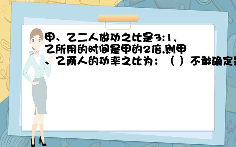 甲、乙二人做功之比是3:1,乙所用的时间是甲的2倍,则甲、乙两人的功率之比为：（ ）不敢确定是否正确的请不要乱回答