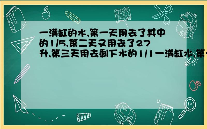 一满缸的水,第一天用去了其中的1/5,第二天又用去了27升,第三天用去剩下水的1/1一满缸水,第一天用去了其中的1/5,第二天又用去了27升,第三天用去剩下水的1/10,剩下的水正好是半缸多1升,问一