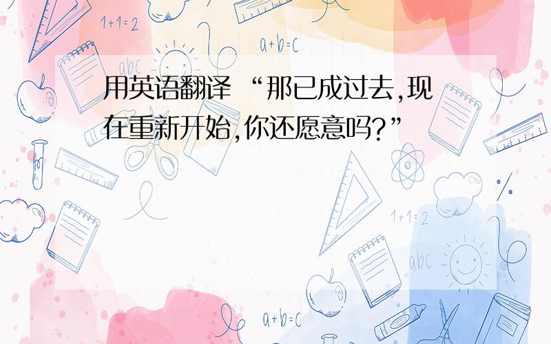 用英语翻译 “那已成过去,现在重新开始,你还愿意吗?”