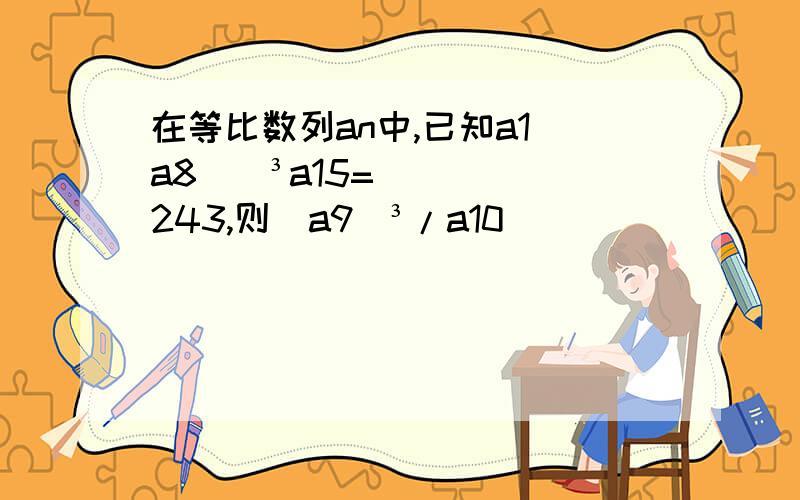 在等比数列an中,已知a1(a8))³a15=243,则（a9）³/a10